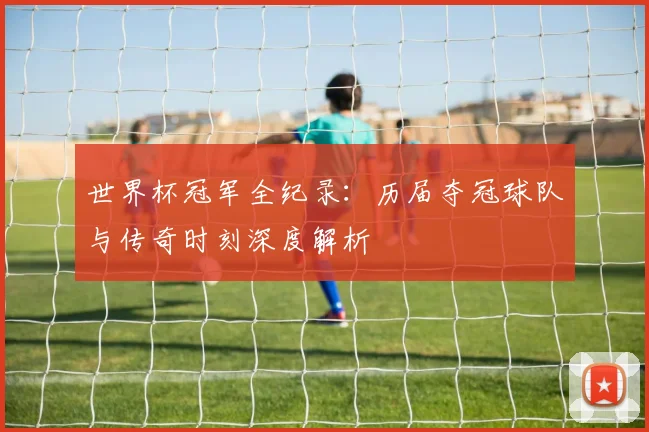 世界杯冠军全纪录：历届夺冠球队与传奇时刻深度解析