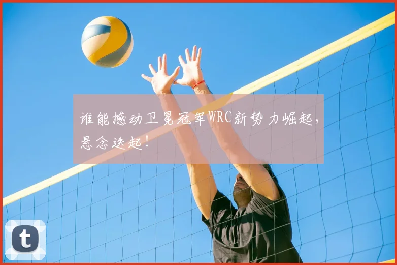 谁能撼动卫冕冠军WRC新势力崛起，悬念迭起！