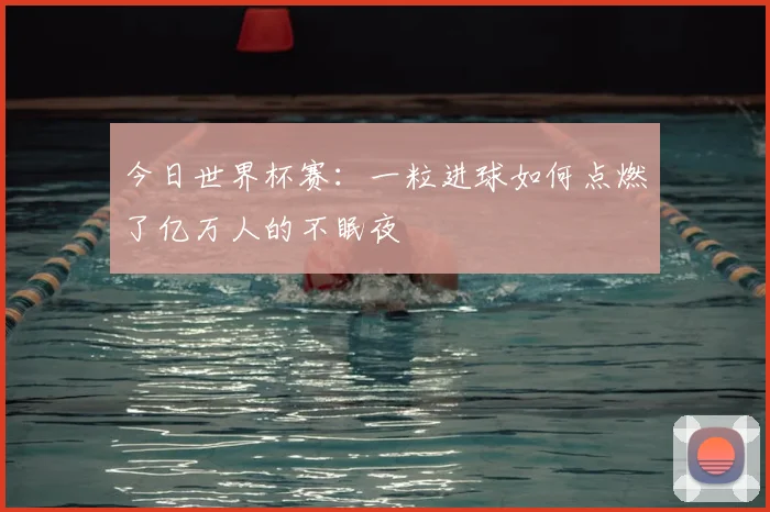 今日世界杯赛:一粒进球如何点燃了亿万人的不眠夜