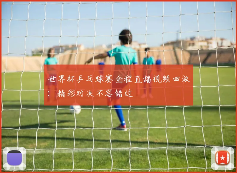 世界杯乒乓球赛全程直播视频回放:精彩对决不容错过
