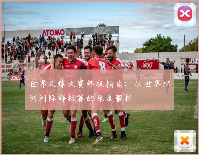 世界足球大赛终极指南:从世界杯到洲际锦标赛的深度解析