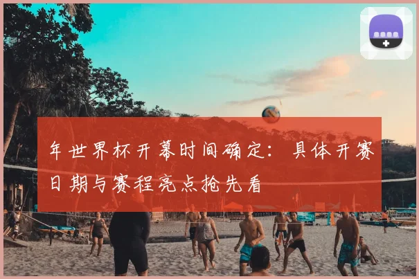 年世界杯开幕时间确定:具体开赛日期与赛程亮点抢先看
