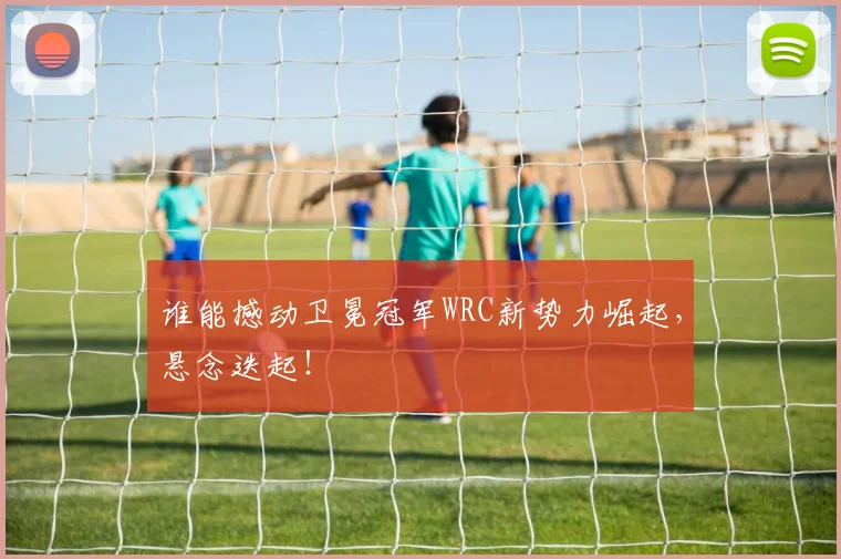 谁能撼动卫冕冠军WRC新势力崛起,悬念迭起!
