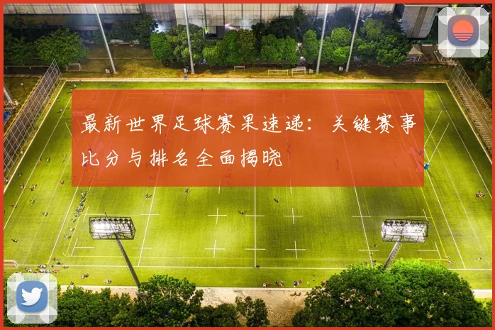 最新世界足球赛果速递:关键赛事比分与排名全面揭晓