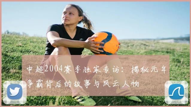 中超2004赛季独家专访：揭秘元年争霸背后的故事与风云人物